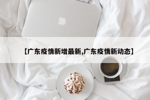 【广东疫情新增最新,广东疫情新动态】