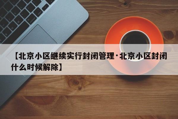 【北京小区继续实行封闭管理·北京小区封闭什么时候解除】