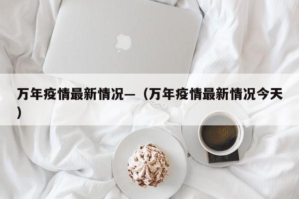 万年疫情最新情况—（万年疫情最新情况今天）