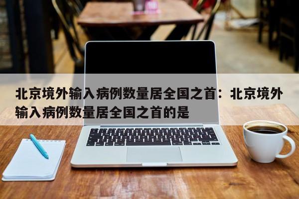北京境外输入病例数量居全国之首：北京境外输入病例数量居全国之首的是