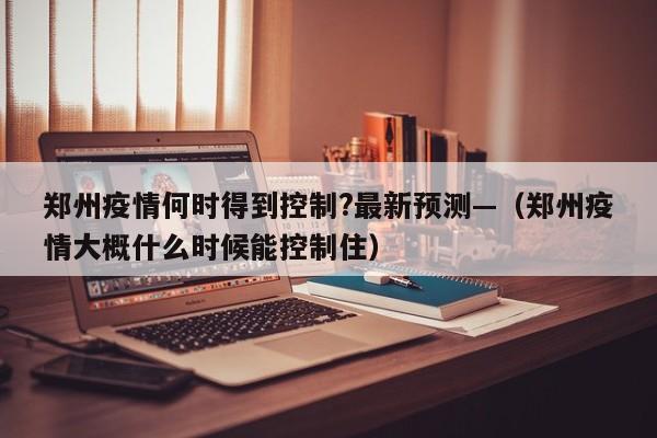 郑州疫情何时得到控制?最新预测—(郑州疫情大概什么时候能控制住)