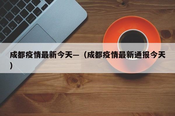 成都疫情最新今天—（成都疫情最新通报今天）