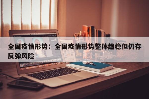 全国疫情形势：全国疫情形势整体趋稳但仍存反弹风险