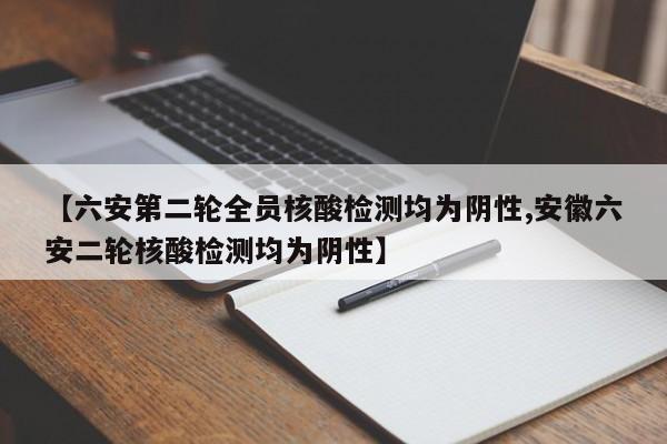 【六安第二轮全员核酸检测均为阴性,安徽六安二轮核酸检测均为阴性】