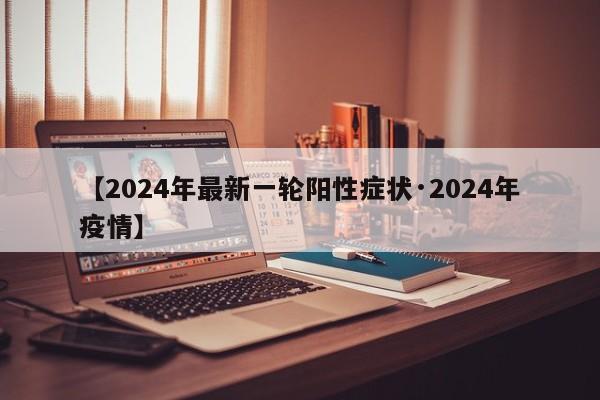【2024年最新一轮阳性症状·2024年疫情】