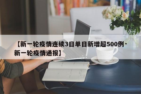 【新一轮疫情连续3日单日新增超500例·新一轮疫情通报】