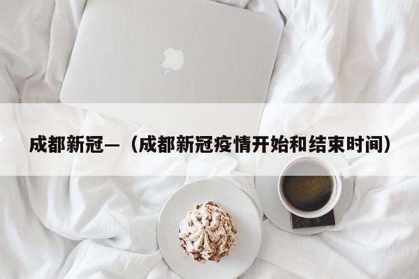 成都新冠—（成都新冠疫情开始和结束时间）