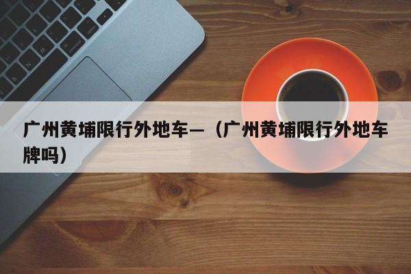 广州黄埔限行外地车—（广州黄埔限行外地车牌吗）