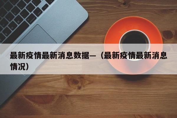 最新疫情最新消息数据—（最新疫情最新消息情况）