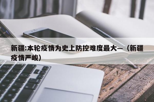 新疆:本轮疫情为史上防控难度最大—（新疆疫情严峻）