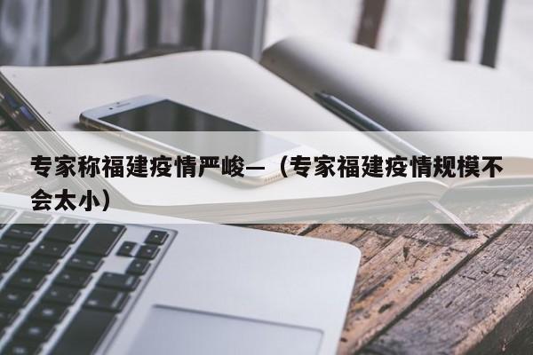 专家称福建疫情严峻—（专家福建疫情规模不会太小）
