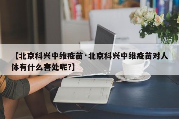 【北京科兴中维疫苗·北京科兴中维疫苗对人体有什么害处呢?】
