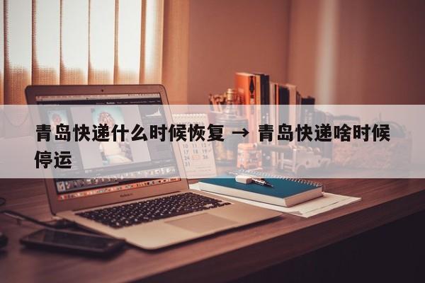 青岛快递什么时候恢复 → 青岛快递啥时候停运