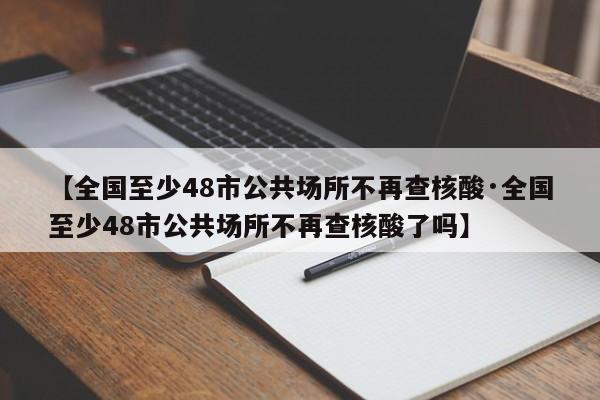 【全国至少48市公共场所不再查核酸·全国至少48市公共场所不再查核酸了吗】