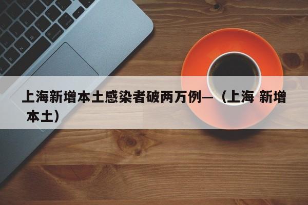 上海新增本土感染者破两万例—（上海 新增 本土）