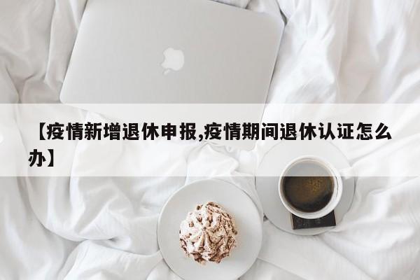 【疫情新增退休申报,疫情期间退休认证怎么办】