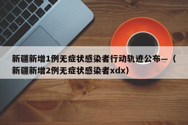 新疆新增1例无症状感染者行动轨迹公布—（新疆新增2例无症状感染者xdx）