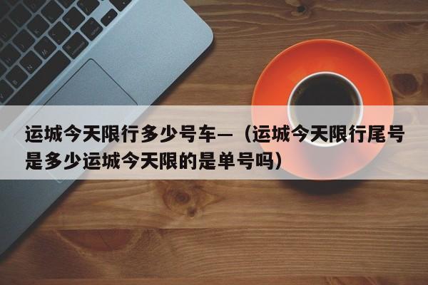 运城今天限行多少号车—（运城今天限行尾号是多少运城今天限的是单号吗）