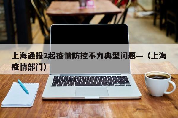 上海通报2起疫情防控不力典型问题—（上海疫情部门）