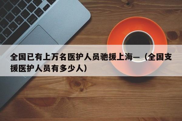 全国已有上万名医护人员驰援上海—（全国支援医护人员有多少人）