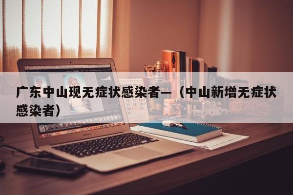 广东中山现无症状感染者—（中山新增无症状感染者）