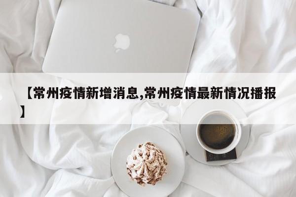 【常州疫情新增消息,常州疫情最新情况播报】