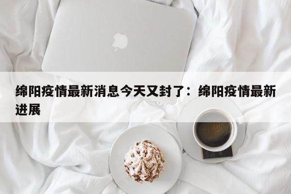 绵阳疫情最新消息今天又封了：绵阳疫情最新进展