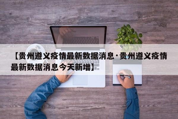 【贵州遵义疫情最新数据消息·贵州遵义疫情最新数据消息今天新增】