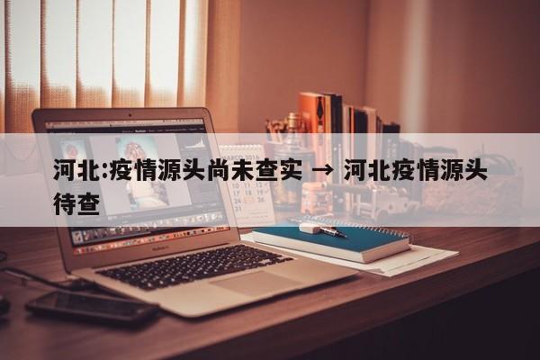 河北:疫情源头尚未查实 → 河北疫情源头待查