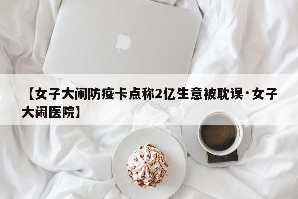 【女子大闹防疫卡点称2亿生意被耽误·女子大闹医院】