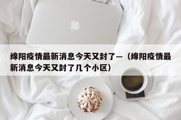 绵阳疫情最新消息今天又封了—（绵阳疫情最新消息今天又封了几个小区）