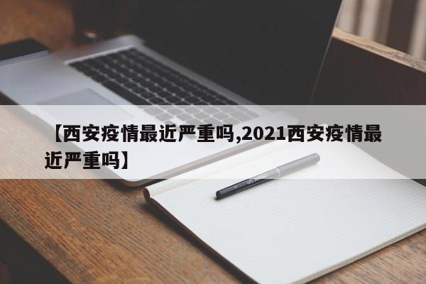 【西安疫情最近严重吗,2021西安疫情最近严重吗】