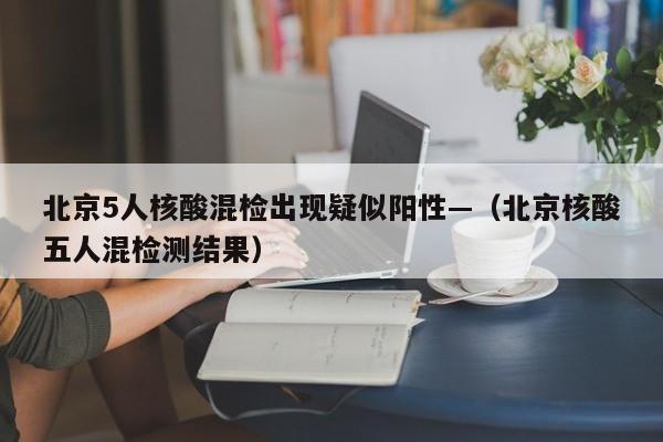 北京5人核酸混检出现疑似阳性—（北京核酸五人混检测结果）