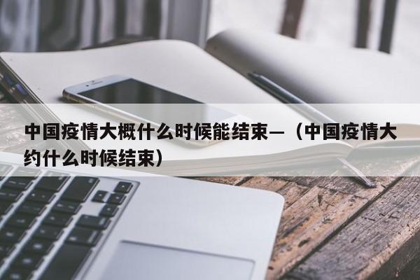 中国疫情大概什么时候能结束—（中国疫情大约什么时候结束）