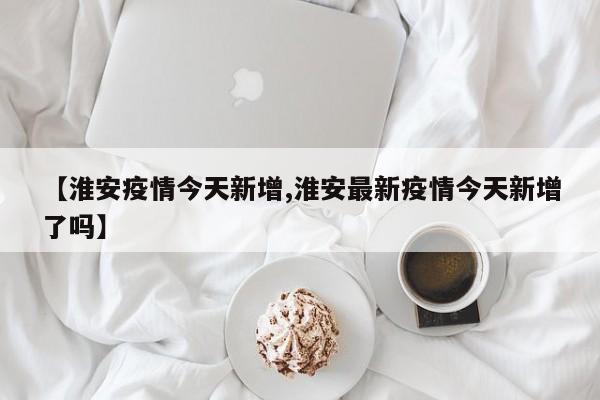 【淮安疫情今天新增,淮安最新疫情今天新增了吗】