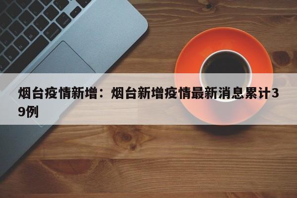 烟台疫情新增：烟台新增疫情最新消息累计39例
