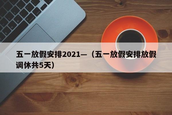 五一放假安排2021—(五一放假安排放假调休共5天)
