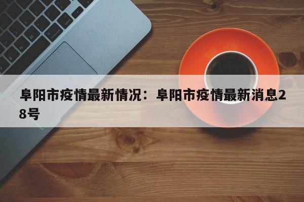 阜阳市疫情最新情况：阜阳市疫情最新消息28号