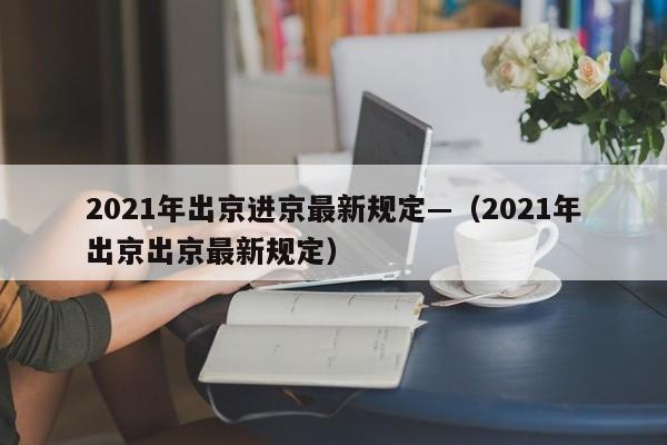 2021年出京进京最新规定—(2021年出京出京最新规定)