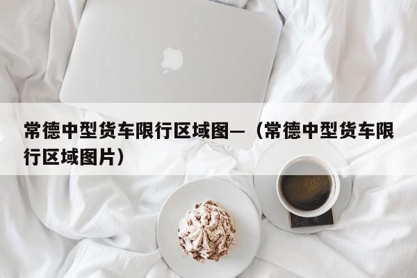常德中型货车限行区域图—（常德中型货车限行区域图片）