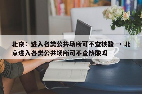 北京:进入各类公共场所可不查核酸 → 北京进入各类公共场所可不查核酸吗