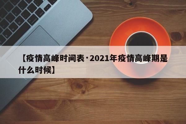 【疫情高峰时间表·2021年疫情高峰期是什么时候】