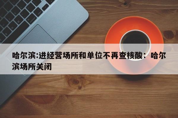 哈尔滨:进经营场所和单位不再查核酸:哈尔滨场所关闭