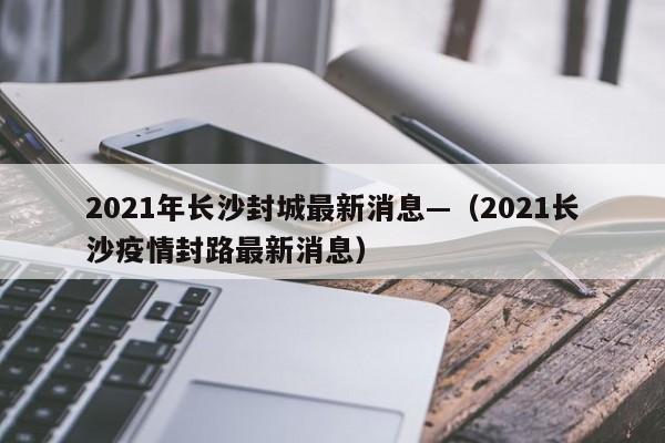 2021年长沙封城最新消息—（2021长沙疫情封路最新消息）