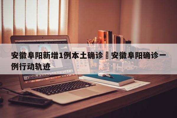 安徽阜阳新增1例本土确诊›安徽阜阳确诊一例行动轨迹