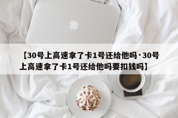 【30号上高速拿了卡1号还给他吗·30号上高速拿了卡1号还给他吗要扣钱吗】