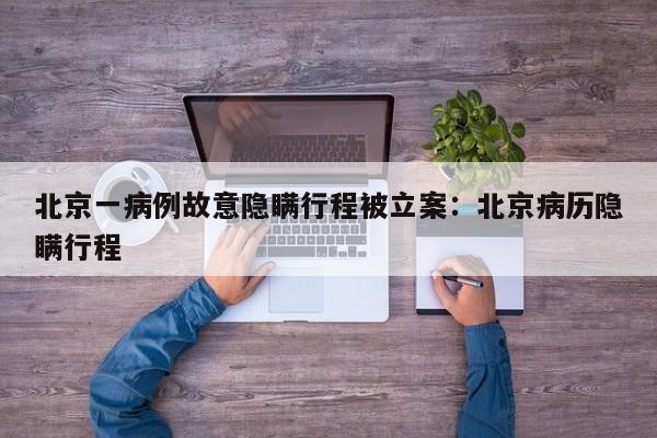 北京一病例故意隐瞒行程被立案：北京病历隐瞒行程
