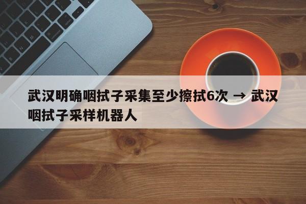 武汉明确咽拭子采集至少擦拭6次 → 武汉咽拭子采样机器人