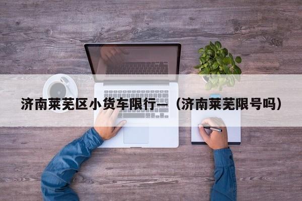 济南莱芜区小货车限行—（济南莱芜限号吗）