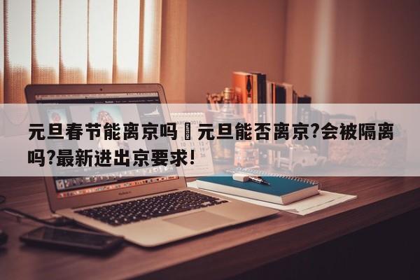 元旦春节能离京吗›元旦能否离京?会被隔离吗?最新进出京要求!